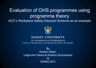 Evaluation of OHS programmes using
         programme theory
ACC’s Workplace Safety Discount Scheme as an example




        Centre for Ergonomics, Occupational Safety and Health

                           By
                    Kirsten Olsen,
         Leigh-Ann Harris & Kristina Gunnarsson
                           At
                     OHSIG 2011
 