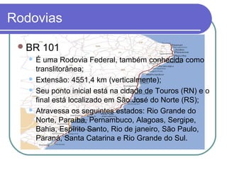 Rodovias
BR 101
 É uma Rodovia Federal, também conhecida como
translitorânea;
 Extensão: 4551,4 km (verticalmente);
 Seu ponto inicial está na cidade de Touros (RN) e o
final está localizado em São José do Norte (RS);
 Atravessa os seguintes estados: Rio Grande do
Norte, Paraíba, Pernambuco, Alagoas, Sergipe,
Bahia, Espírito Santo, Rio de janeiro, São Paulo,
Paraná, Santa Catarina e Rio Grande do Sul.
 