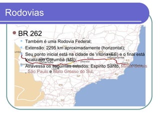Rodovias
BR 262
 Também é uma Rodovia Federal;
 Extensão: 2295 km aproximadamente (horizontal);
 Seu ponto inicial está na cidade de Vitória (ES) e o final está
localizado Corumbá (MS);
 Atravessa os seguintes estados: Espírito Santo, Minas Gerais
, São Paulo e Mato Grosso do Sul.
 