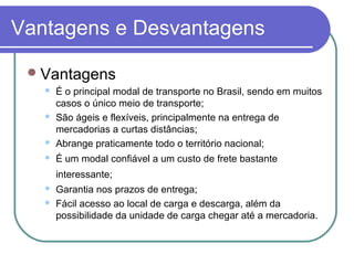 Vantagens e Desvantagens
Vantagens
 É o principal modal de transporte no Brasil, sendo em muitos
casos o único meio de transporte;
 São ágeis e flexíveis, principalmente na entrega de
mercadorias a curtas distâncias;
 Abrange praticamente todo o território nacional;
 É um modal confiável a um custo de frete bastante
interessante;
 Garantia nos prazos de entrega;
 Fácil acesso ao local de carga e descarga, além da
possibilidade da unidade de carga chegar até a mercadoria.
 