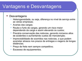 Vantagens e Desvantagens
 Desvantagens
 Heterogeneidade, ou seja, diferença no nível de serviço entre
as várias empresas;
 Avarias das cargas;
 Roubo e furto de cargas, gerando um risco maior
dependendo da carga e assim elevando os custos;
 Precária conservação das rodovias, gerando números altos
de acidentes e aumentando custos de manutenção;
 Imprevisibilidade de ocorridos nas rodovias, o que podem
acarretar atrasos nos prazos de entregas e viagens de longas
distâncias;
 Preço de frete nem sempre competitivo;
 Escassez de equipamentos.
 