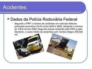 Acidentes
Dados da Polícia Rodoviária Federal
 Segundo a PRF o número de acidentes em rodovias federais
policiadas aumentou 23,4% entre 2004 e 2008, atingindo o número
de 138,8 mil em 2008. Segundo estudo realizado pelo IPEA e pelo
Denatran, o custo médio de acidentes com mortos chega a R$ 500
mil.
 