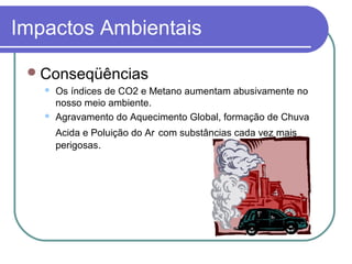 Impactos Ambientais
Conseqüências
 Os índices de CO2 e Metano aumentam abusivamente no
nosso meio ambiente.
 Agravamento do Aquecimento Global, formação de Chuva
Acida e Poluição do Ar com substâncias cada vez mais
perigosas.
 