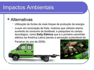 Impactos Ambientais
Alternativas
 Utilização de fontes de mais limpas de produção de energia.
 Investir em renovação de frota, motores que utilizam etanol,
aumento do consumo de biodiesel, e pesquisas no campo
tecnológico, como Daily Elétrico que é o primeiro caminhão
elétrico da América Latina (sendo a sensação sustentável da
Fenatran do ano de 2009).
 