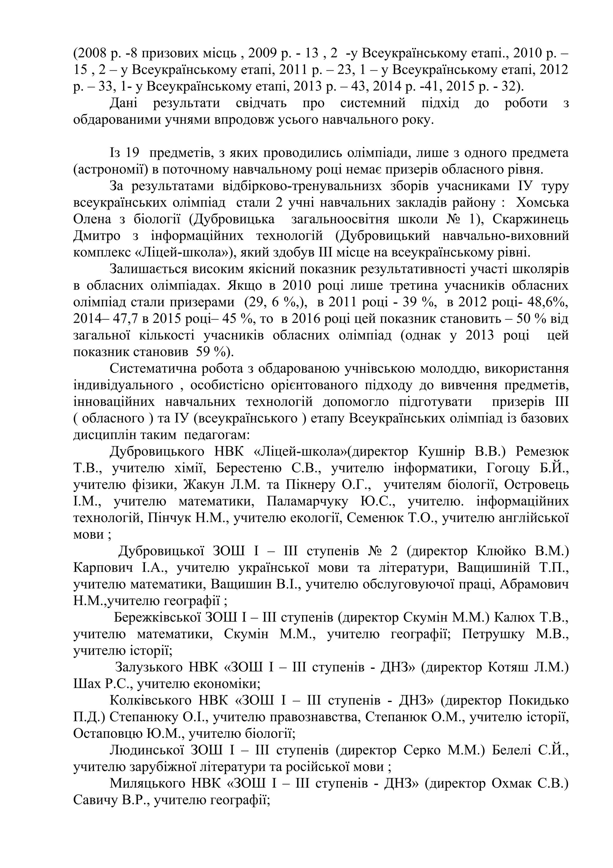 (2008 р. -8 призових місць , 2009 р. - 13 , 2 -у Всеукраїнському етапі., 2010 р. –
15 , 2 – у Всеукраїнському етапі, 2011 р. – 23, 1 – у Всеукраїнському етапі, 2012
р. – 33, 1- у Всеукраїнському етапі, 2013 р. – 43, 2014 р. -41, 2015 р. - 32).
Дані результати свідчать про системний підхід до роботи з
обдарованими учнями впродовж усього навчального року.
Із 19 предметів, з яких проводились олімпіади, лише з одного предмета
(астрономії) в поточному навчальному році немає призерів обласного рівня.
За результатами відбірково-тренувальнизх зборів учасниками ІУ туру
всеукраїнських олімпіад стали 2 учні навчальних закладів району : Хомська
Олена з біології (Дубровицька загальноосвітня школи № 1), Скаржинець
Дмитро з інформаційних технологій (Дубровицький навчально-виховний
комплекс «Ліцей-школа»), який здобув ІІІ місце на всеукраїнському рівні.
Залишається високим якісний показник результативності участі школярів
в обласних олімпіадах. Якщо в 2010 році лише третина учасників обласних
олімпіад стали призерами (29, 6 %,), в 2011 році - 39 %, в 2012 році- 48,6%,
2014– 47,7 в 2015 році– 45 %, то в 2016 році цей показник становить – 50 % від
загальної кількості учасників обласних олімпіад (однак у 2013 році цей
показник становив 59 %).
Систематична робота з обдарованою учнівською молоддю, використання
індивідуального , особистісно орієнтованого підходу до вивчення предметів,
інноваційних навчальних технологій допомогло підготувати призерів ІІІ
( обласного ) та ІУ (всеукраїнського ) етапу Всеукраїнських олімпіад із базових
дисциплін таким педагогам:
Дубровицького НВК «Ліцей-школа»(директор Кушнір В.В.) Ремезюк
Т.В., учителю хімії, Берестеню С.В., учителю інформатики, Гогоцу Б.Й.,
учителю фізики, Жакун Л.М. та Пікнеру О.Г., учителям біології, Островець
І.М., учителю математики, Паламарчуку Ю.С., учителю. інформаційних
технологій, Пінчук Н.М., учителю екології, Семенюк Т.О., учителю англійської
мови ;
Дубровицької ЗОШ І – ІІІ ступенів № 2 (директор Клюйко В.М.)
Карпович І.А., учителю української мови та літератури, Ващишиній Т.П.,
учителю математики, Ващишин В.І., учителю обслуговуючої праці, Абрамович
Н.М.,учителю географії ;
Бережківської ЗОШ І – ІІІ ступенів (директор Скумін М.М.) Калюх Т.В.,
учителю математики, Скумін М.М., учителю географії; Петрушку М.В.,
учителю історії;
Залузького НВК «ЗОШ І – ІІІ ступенів - ДНЗ» (директор Котяш Л.М.)
Шах Р.С., учителю економіки;
Колківського НВК «ЗОШ І – ІІІ ступенів - ДНЗ» (директор Покидько
П.Д.) Степанюку О.І., учителю правознавства, Степанюк О.М., учителю історії,
Остаповцю Ю.М., учителю біології;
Людинської ЗОШ І – ІІІ ступенів (директор Серко М.М.) Белелі С.Й.,
учителю зарубіжної літератури та російської мови ;
Миляцького НВК «ЗОШ І – ІІІ ступенів - ДНЗ» (директор Охмак С.В.)
Савичу В.Р., учителю географії;
 