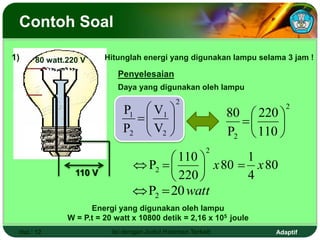 Adaptif
Contoh Soal
Hal.: 12 Isi dengan Judul Halaman Terkait
80 watt.220 V
110 V
Hitunglah energi yang digunakan lampu selama 3 jam !
Penyelesaian
2
2 110
220
P
80







80
4
1
80
220
110
P
2
2 x
x 








watt
20
P2 

2
2
1
2
1
V
V
P
P









Daya yang digunakan oleh lampu
Energi yang digunakan oleh lampu
W = P.t = 20 watt x 10800 detik = 2,16 x 105 joule
1)
 