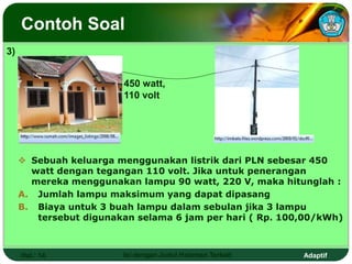 Adaptif
Contoh Soal
 Sebuah keluarga menggunakan listrik dari PLN sebesar 450
watt dengan tegangan 110 volt. Jika untuk penerangan
mereka menggunakan lampu 90 watt, 220 V, maka hitunglah :
A. Jumlah lampu maksimum yang dapat dipasang
B. Biaya untuk 3 buah lampu dalam sebulan jika 3 lampu
tersebut digunakan selama 6 jam per hari ( Rp. 100,00/kWh)
Hal.: 14 Isi dengan Judul Halaman Terkait
450 watt,
110 volt
3)
 