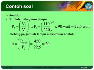 Adaptif
Contoh soal
 Soultion
a. Jumlah maksimum lampu
Sehingga, jumlah lampu maksimum adalah
Hal.: 15 Isi dengan Judul Halaman Terkait
watt
22,5
watt
90
x
220
110
P
V
V
P
2
1
2
1
2
2 















 x
20
22,5
450
P
P
n
2
total











 