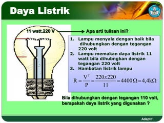 Adaptif
Daya Listrik
11 watt.220 V Apa arti tulisan ini?
1. Lampu menyala dengan baik bila
dihubungkan dengan tegangan
220 volt
2. Lampu memakan daya listrik 11
watt bila dihubngkan dengan
tegangan 220 volt
3. Hambatan listrik lampu
Bila dihubungkan dengan tegangan 110 volt,
berapakah daya listrik yang digunakan ?





 k
4
,
4
4400
11
220
220
P
V
R
2
x
 