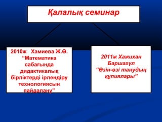 Қалалық семинар
2010ж Хамиева Ж.Ө.
“Математика
сабағында
дидактикалық
бірліктерді ірлендіру
технологиясын
пайдалану”
2011ж Хажихан
Баршагүл
“Өзін-өзі танудың
құпиялары”
 