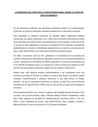 LA PRESENCIA DEL PERÚ EN EL PLANO INTERNACIONAL DESDE EL PUNTO DE
VISTA ECONÓMICO.

En las economías modernas, las estructuras productivas tienden a la especialización
productiva, en donde los diferentes mercados necesitan de un intercambio comercial.
Para desarrollar la actividad económica los Estados deben implementar políticas
económicas, las cuales, obviamente, van a influir sobre el comercio internacional a través
de los aranceles, las subvenciones a las exportaciones y otras medidas. A partir de los 90,
en el país se viene registrando un proceso de ampliación de los mercados, insertándose
gradualmente en el mundo, convirtiéndose actualmente en un país con una economía en
azul; a partir del año 2002, se ha acentuado la apertura comercial del país.
En 2006, la economía creció en 9%, asentada en el crecimiento de los sectores del
comercio, construcción, hidrocarburos, agricultura y servicios. Es una economía abierta al
mundo, exportando 24 mil millones de dólares, generando un superávit comercial de casi
9 mil millones de dólares al año y un superávit en cuenta corriente que significa el 2,8%
del PBI, siendo por tanto la economía estable con una inflación inferior al 2%.
Nuestro país, está logrando avanzar económicamente y ser considerado como una
economía que debe ser tomada en cuenta en el plano internacional, ya algunos países
europeos, norteamericanos y asiáticos, reconocen lo que ellos llaman el “milagro
peruano”, ya que el crecimiento económico se produce a pesar de la crisis financiera
internacional. En abril del 2010, el PBI creció en más del 9%, la mayor cifra mostrada en
el mundo.
En el presente año 2012, van a entrar en vigencia siete Tratados de Libre Comercio (TLC)
suscritos con la Unión Europea, Japón, Tailandia, México, Panamá, Guatemala y Costa
Rica. Están vigentes los acuerdos de complementación económica (ACE) y TLC con
EEUU, China, República de Corea, Cuba (ACE Nro.50), Chile, Singapur, Canadá y
México (ACE Nro. 8 que se convertirá en TLC al haberse ampliado).

 