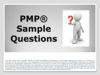 PMP®
Sample
Questions
PMI, PMP, CAPM, PgMP, PMI-ACP, PMI-SP, PMI-RMP and PMBOK are trademarks of the Project Management Institute, Inc. PMI has not
endorsed and did not participate in the development of this publication. PMI does not sponsor this publication and makes no warranty,
guarantee or representation, expressed or implied as to the accuracy or content. Every attempt has been made by OSP International LLC to
ensure that the information presented in this publication is accurate and can serve as preparation for the PMP certification exam. However,
OSP International LLC accepts no legal responsibility for the content herein. This document should be used only as a reference and not as a
replacement for officially published material. Using the information from this document does not guarantee that the reader will pass the PMP
certification exam. No such guarantees or warranties are implied or expressed by OSP International LLC.

 