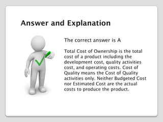 Answer and Explanation
The correct answer is A
Total Cost of Ownership is the total
cost of a product including the
development cost, quality activities
cost, and operating costs. Cost of
Quality means the Cost of Quality
activities only. Neither Budgeted Cost
nor Estimated Cost are the actual
costs to produce the product.

 
