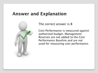 Answer and Explanation
The correct answer is B
Cost Performance is measured against
authorized budget. Management
Reserves are not added to the Cost
Performance Baseline and are not
used for measuring cost performance.

 