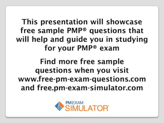 This presentation will showcase
free sample PMP® questions that
will help and guide you in studying
for your PMP® exam
Find more free sample
questions when you visit
www.free-pm-exam-questions.com
and free.pm-exam-simulator.com

 