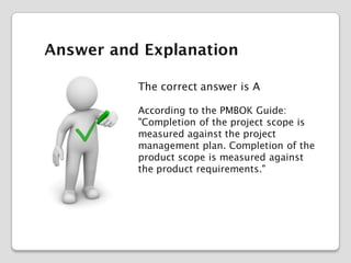Answer and Explanation
The correct answer is A
According to the PMBOK Guide:
"Completion of the project scope is
measured against the project
management plan. Completion of the
product scope is measured against
the product requirements."

 