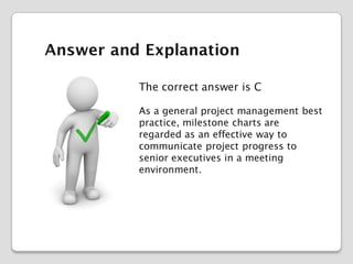 Answer and Explanation
The correct answer is C
As a general project management best
practice, milestone charts are
regarded as an effective way to
communicate project progress to
senior executives in a meeting
environment.

 