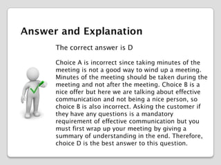 Answer and Explanation
The correct answer is D
Choice A is incorrect since taking minutes of the
meeting is not a good way to wind up a meeting.
Minutes of the meeting should be taken during the
meeting and not after the meeting. Choice B is a
nice offer but here we are talking about effective
communication and not being a nice person, so
choice B is also incorrect. Asking the customer if
they have any questions is a mandatory
requirement of effective communication but you
must first wrap up your meeting by giving a
summary of understanding in the end. Therefore,
choice D is the best answer to this question.

 