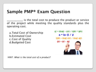 Sample PMP® Exam Question
____________ is the total cost to produce the product or service
of the project while meeting the quality standards plus the
operating cost.
a.Total Cost of Ownership
b.Estimated Cost
c. Cost of Quality
d.Budgeted Cost

HINT: What is the total cost of a product?

 