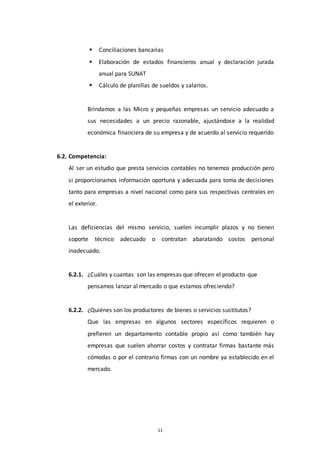 11
 Conciliaciones bancarias
 Elaboración de estados financieros anual y declaración jurada
anual para SUNAT
 Cálculo de planillas de sueldos y salarios.
Brindamos a las Micro y pequeñas empresas un servicio adecuado a
sus necesidades a un precio razonable, ajustándose a la realidad
económica financiera de su empresa y de acuerdo al servicio requerido
6.2. Competencia:
Al ser un estudio que presta servicios contables no tenemos producción pero
si proporcionamos información oportuna y adecuada para toma de decisiones
tanto para empresas a nivel nacional como para sus respectivas centrales en
el exterior.
Las deficiencias del mismo servicio, suelen incumplir plazos y no tienen
soporte técnico adecuado o contratan abaratando costos personal
inadecuado.
6.2.1. ¿Cuáles y cuantas son las empresas que ofrecen el producto que
pensamos lanzar al mercado o que estamos ofreciendo?
6.2.2. ¿Quiénes son los productores de bienes o servicios sustitutos?
Que las empresas en algunos sectores específicos requieren o
prefieren un departamento contable propio así como también hay
empresas que suelen ahorrar costos y contratar firmas bastante más
cómodas o por el contrario firmas con un nombre ya establecido en el
mercado.
 