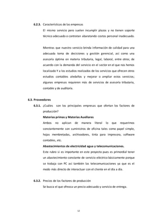 12
6.2.3. Características de las empresas
El mismo servicio pero suelen incumplir plazos y no tienen soporte
técnico adecuado o contratan abaratando costos personal inadecuado.
Mientras que nuestro servicio brinda información de calidad para una
adecuada toma de decisiones y gestión gerencial, así como una
asesoría óptima en materia tributaria, legal, laboral, entre otros; de
acuerdo con la demanda del servicio en el sector en el que nos hemos
localizado Y a los estudios realizados de los servicios que ofrecen otros
estudios contables aledaños y mejorar o ampliar estos servicios;
algunas empresas requieren más de servicios de asesoría tributaria,
contable y de auditoría.
6.3. Proveedores
6.3.1. ¿Cuáles son los principales empresas que ofertan los factores de
producción?
Materias primas y Materias Auxiliares
Ambos no aplican de manera literal lo que requerimos
constantemente son suministros de oficina tales como papel simple,
hojas membretadas, archivadores, tinta para impresora, software
contables, etc.
Abastecimientos de electricidad agua y telecomunicaciones.
Este rubro si es importante en este proyecto pues es primordial tener
un abastecimiento constante de servicio eléctrico básicamente porque
se trabaja con PC así también las telecomunicaciones ya que es el
modo más directo de interactuar con el cliente en el día a día.
6.3.2. Precios de los factores de producción
Se busca el que ofrezca un precio adecuado y servicio de entrega.
 