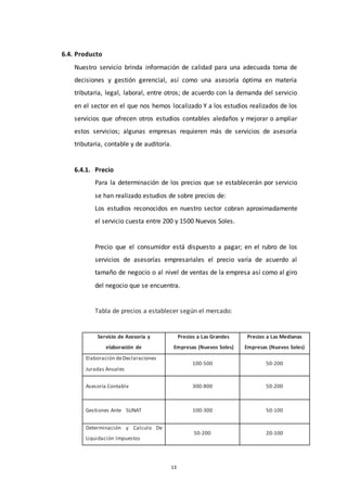 13
6.4. Producto
Nuestro servicio brinda información de calidad para una adecuada toma de
decisiones y gestión gerencial, así como una asesoría óptima en materia
tributaria, legal, laboral, entre otros; de acuerdo con la demanda del servicio
en el sector en el que nos hemos localizado Y a los estudios realizados de los
servicios que ofrecen otros estudios contables aledaños y mejorar o ampliar
estos servicios; algunas empresas requieren más de servicios de asesoría
tributaria, contable y de auditoría.
6.4.1. Precio
Para la determinación de los precios que se establecerán por servicio
se han realizado estudios de sobre precios de:
Los estudios reconocidos en nuestro sector cobran aproximadamente
el servicio cuesta entre 200 y 1500 Nuevos Soles.
Precio que el consumidor está dispuesto a pagar; en el rubro de los
servicios de asesorías empresariales el precio varía de acuerdo al
tamaño de negocio o al nivel de ventas de la empresa así como al giro
del negocio que se encuentra.
Tabla de precios a establecer según el mercado:
Servicio de Asesoría y
elaboración de
Precios a Las Grandes
Empresas (Nuevos Soles)
Precios a Las Medianas
Empresas (Nuevos Soles)
Elaboración deDeclaraciones
Juradas Anuales
100-500 50-200
Asesoría Contable 300-800 50-200
Gestiones Ante SUNAT 100-300 50-100
Determinación y Calculo De
Liquidación Impuestos
50-200 20-100
 