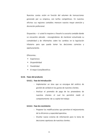 15
Nuestros costos están en función del volumen de transacciones
generado por su empresa, con tarifas competitivas. En nuestras
oficinas sus registros contables merecen nuestra mayor atención y
discreción profesional.
Dispuestos – si usted lo requiere a llevarle la asesoría contable donde
se encuentre ubicado - encargándonos de mantener actualizada su
contabilidad y de informarles sobre los cambios en la legislación
tributaria para que pueda tomar las decisiones correctas y
oportunamente.
Ofrecemos:
 Experiencia
 Disponibilidad
 Flexibilidad
 El mejor Costo/Beneficio
6.4.6. Fases del producto
6.4.6.1. Fase de introducción
• Implementar un área que se encargue del análisis de
gestión de calidad en los gastos de nuestros clientes.
• Analizar el promedio de pago de los proveedores de
nuestros clientes el cual les permitirá medir el
comportamiento de su capital de trabajo
6.4.6.2. Fase de crecimiento
• Proponer las modificaciones que permitan el mejoramiento
de la eficiencia y capacidad operativa.
• Diseñar nuevo sistema de información para la toma de
decisiones oportunas de nuestros clientes.
 
