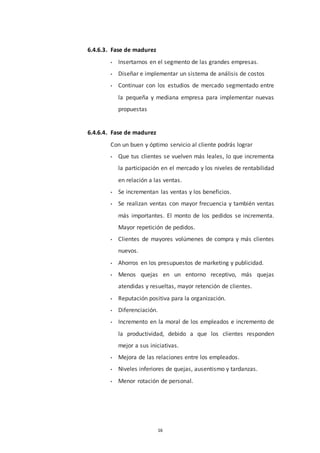 16
6.4.6.3. Fase de madurez
• Insertarnos en el segmento de las grandes empresas.
• Diseñar e implementar un sistema de análisis de costos
• Continuar con los estudios de mercado segmentado entre
la pequeña y mediana empresa para implementar nuevas
propuestas
6.4.6.4. Fase de madurez
Con un buen y óptimo servicio al cliente podrás lograr
• Que tus clientes se vuelven más leales, lo que incrementa
la participación en el mercado y los niveles de rentabilidad
en relación a las ventas.
• Se incrementan las ventas y los beneficios.
• Se realizan ventas con mayor frecuencia y también ventas
más importantes. El monto de los pedidos se incrementa.
Mayor repetición de pedidos.
• Clientes de mayores volúmenes de compra y más clientes
nuevos.
• Ahorros en los presupuestos de marketing y publicidad.
• Menos quejas en un entorno receptivo, más quejas
atendidas y resueltas, mayor retención de clientes.
• Reputación positiva para la organización.
• Diferenciación.
• Incremento en la moral de los empleados e incremento de
la productividad, debido a que los clientes responden
mejor a sus iniciativas.
• Mejora de las relaciones entre los empleados.
• Niveles inferiores de quejas, ausentismo y tardanzas.
• Menor rotación de personal.
 