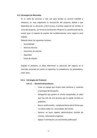 17
6.5. Estrategias de Mercadeo
En el rubro de servicios y más aún para brindar un servicio contable y
tributario, es muy importante la localización del proyecto, debido a que
dependerá de su ubicación, y fácil acceso, la pronta captación de clientes al
inicio del proyecto, así mismo la localización influye en la cuantificación de los
costos pues el importe de alquiler del establecimiento, varía según la zona
elegida.
Deberán tener los siguientes factores:
- Accesibilidad
- Servicios básicos
- Suministro de internet
- Seguridad
- Costo de alquiler
Elegido el producto, se debe determinar la ubicación del negocio en el
mercado, teniendo en cuenta el segmento, la competencia, los proveedores,
entre otros.
6.5.1. Estrategias de Producto
6.5.1.1. Garantía del producto:
- Crear un equipo que inspire total confianza y aumente
el prestigio del Despacho.
- Delegación que genere al cliente tranquilidad, al saber
que hay más de una persona que le puede resolver un
problema.
- Buscar profesionales complementarios de tal forma que
se cubran todas las necesidades del cliente.
- Generar un buen soporte administrativo: Gestión de
clientes, información y logística.
- Apoyar la formación y el crecimiento profesional
 