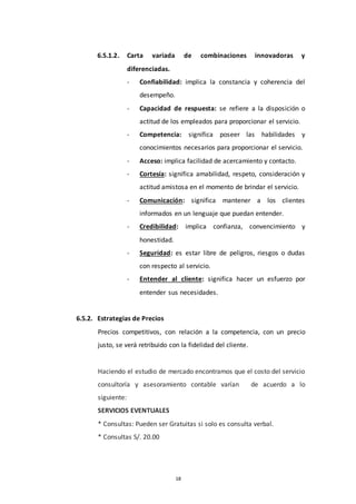 18
6.5.1.2. Carta variada de combinaciones innovadoras y
diferenciadas.
- Confiabilidad: implica la constancia y coherencia del
desempeño.
- Capacidad de respuesta: se refiere a la disposición o
actitud de los empleados para proporcionar el servicio.
- Competencia: significa poseer las habilidades y
conocimientos necesarios para proporcionar el servicio.
- Acceso: implica facilidad de acercamiento y contacto.
- Cortesía: significa amabilidad, respeto, consideración y
actitud amistosa en el momento de brindar el servicio.
- Comunicación: significa mantener a los clientes
informados en un lenguaje que puedan entender.
- Credibilidad: implica confianza, convencimiento y
honestidad.
- Seguridad: es estar libre de peligros, riesgos o dudas
con respecto al servicio.
- Entender al cliente: significa hacer un esfuerzo por
entender sus necesidades.
6.5.2. Estrategias de Precios
Precios competitivos, con relación a la competencia, con un precio
justo, se verá retribuido con la fidelidad del cliente.
Haciendo el estudio de mercado encontramos que el costo del servicio
consultoría y asesoramiento contable varían de acuerdo a lo
siguiente:
SERVICIOS EVENTUALES
* Consultas: Pueden ser Gratuitas si solo es consulta verbal.
* Consultas S/. 20.00
 