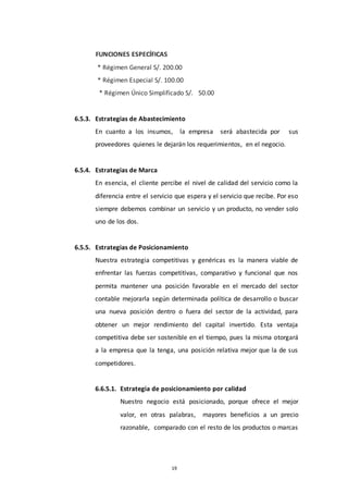 19
FUNCIONES ESPECÍFICAS
* Régimen General S/. 200.00
* Régimen Especial S/. 100.00
* Régimen Único Simplificado S/. 50.00
6.5.3. Estrategias de Abastecimiento
En cuanto a los insumos, la empresa será abastecida por sus
proveedores quienes le dejarán los requerimientos, en el negocio.
6.5.4. Estrategias de Marca
En esencia, el cliente percibe el nivel de calidad del servicio como la
diferencia entre el servicio que espera y el servicio que recibe. Por eso
siempre debemos combinar un servicio y un producto, no vender solo
uno de los dos.
6.5.5. Estrategias de Posicionamiento
Nuestra estrategia competitivas y genéricas es la manera viable de
enfrentar las fuerzas competitivas, comparativo y funcional que nos
permita mantener una posición favorable en el mercado del sector
contable mejorarla según determinada política de desarrollo o buscar
una nueva posición dentro o fuera del sector de la actividad, para
obtener un mejor rendimiento del capital invertido. Esta ventaja
competitiva debe ser sostenible en el tiempo, pues la misma otorgará
a la empresa que la tenga, una posición relativa mejor que la de sus
competidores.
6.6.5.1. Estrategia de posicionamiento por calidad
Nuestro negocio está posicionado, porque ofrece el mejor
valor, en otras palabras, mayores beneficios a un precio
razonable, comparado con el resto de los productos o marcas
 
