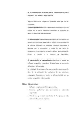 20
de los competidores; asimismo que los clientes sientan que al
elegirnos, han hecho la mejor elección.
Según la naturaleza competitiva podemos decir que son las
siguientes:
a) Liderazgo de Costos: consiste en lograr el liderazgo total en
costes en un sector industrial mediante un conjunto de
políticas orientadas a este objetivo
b) Diferenciación: La estrategia de diferenciación consiste en
aquella estrategia que pone todo su énfasis en la consecución
de alguna diferencia en cualquier aspecto importante y
deseado por el comprador, a través de una serie de
actuaciones en la empresa, lo que le confiere la posibilidad de
elevar el precio y el margen de beneficios.
c) Segmentación o especialización: Consiste en buscar un
enfoque competitivo reducido o dirigido hacia un segmento
del sector o del mercado.
La estrategia de enfoque, alta segmentación, descansa en la
idea de la utilización de cualquiera de las anteriores
estrategias (liderazgo en costes o diferenciación), en un
ámbito competitivo más reducido.
6.6.5.2. Infraestructura
- Software y equipos de última generación,
- Personal profesional con experiencia y altamente
capacitado.
- Orientación y asesoría constante de los procesos más
convenientes para la empresa.
 