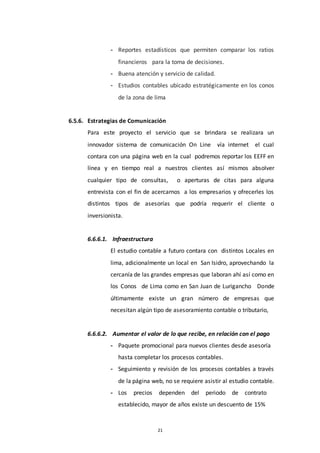 21
- Reportes estadísticos que permiten comparar los ratios
financieros para la toma de decisiones.
- Buena atención y servicio de calidad.
- Estudios contables ubicado estratégicamente en los conos
de la zona de lima
6.5.6. Estrategias de Comunicación
Para este proyecto el servicio que se brindara se realizara un
innovador sistema de comunicación On Line vía internet el cual
contara con una página web en la cual podremos reportar los EEFF en
línea y en tiempo real a nuestros clientes así mismos absolver
cualquier tipo de consultas, o aperturas de citas para alguna
entrevista con el fin de acercarnos a los empresarios y ofrecerles los
distintos tipos de asesorías que podría requerir el cliente o
inversionista.
6.6.6.1. Infraestructura
El estudio contable a futuro contara con distintos Locales en
lima, adicionalmente un local en San Isidro, aprovechando la
cercanía de las grandes empresas que laboran ahí así como en
los Conos de Lima como en San Juan de Lurigancho Donde
últimamente existe un gran número de empresas que
necesitan algún tipo de asesoramiento contable o tributario,
6.6.6.2. Aumentar el valor de lo que recibe, en relación con el pago
- Paquete promocional para nuevos clientes desde asesoría
hasta completar los procesos contables.
- Seguimiento y revisión de los procesos contables a través
de la página web, no se requiere asistir al estudio contable.
- Los precios dependen del periodo de contrato
establecido, mayor de años existe un descuento de 15%
 