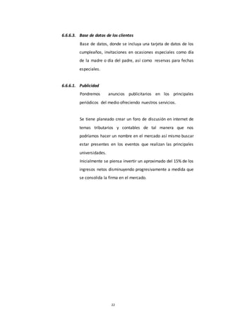 22
6.6.6.3. Base de datos de los clientes
Base de datos, donde se incluya una tarjeta de datos de los
cumpleaños, invitaciones en ocasiones especiales como día
de la madre o día del padre, así como reservas para fechas
especiales.
6.6.6.1. Publicidad
Pondremos anuncios publicitarios en los principales
periódicos del medio ofreciendo nuestros servicios.
Se tiene planeado crear un foro de discusión en internet de
temas tributarios y contables de tal manera que nos
podríamos hacer un nombre en el mercado así mismo buscar
estar presentes en los eventos que realizan las principales
universidades.
Inicialmente se piensa invertir un aproximado del 15% de los
ingresos netos disminuyendo progresivamente a medida que
se consolida la firma en el mercado.
 