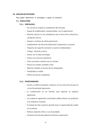 23
VII. ANALISIS DE SITUACION
Para poder determinar la estrategia a seguir se realizará:
7.1. ANÁLIS FODA
7.1.1. FORTALEZAS
- Ser una de las empresas competitivas del mercado.
- Equipo de colaboradores comprometidos con la organización.
- Nuestros precios no son competencia por el alto nivel y eficiencia y
calidad de servicio.
- Equipos y sistemas de última generación
- Colaboradores de alto nivel profesional y experiencia y asesoría.
- Programa de capación constante a nuestros colaboradores.
- Trabajo eficiente y eficaz
- Contar con la mejor tecnología
- Contar con recursos económicos
- Tener una buena relación con sus clientes
- Poseer los estados contables al día
- Material contable al alcance de los trabajadores
- Flexibilidad al cambio
- Política de precios competitiva
7.1.2. OPORTUNIDADES
- Existen un 40% de pequeñas empresas en los conos de Lima que no
se han formalizado legalmente.
- La simplificación en los trámites para registrar un empresa
legalmente
- Las empresas legalmente constituidas podrán ofrecer sus productos
a las empresas estatales.
- El tratado de libre comercio permite tener la oportunidad de vender
en el exterior.
- Políticas laborales afines a sus necesidades
- Existencia de mercado potencial (clientes comerciales)
 