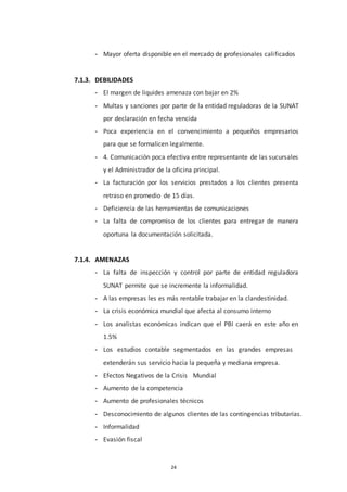 24
- Mayor oferta disponible en el mercado de profesionales calificados
7.1.3. DEBILIDADES
- El margen de liquides amenaza con bajar en 2%
- Multas y sanciones por parte de la entidad reguladoras de la SUNAT
por declaración en fecha vencida
- Poca experiencia en el convencimiento a pequeños empresarios
para que se formalicen legalmente.
- 4. Comunicación poca efectiva entre representante de las sucursales
y el Administrador de la oficina principal.
- La facturación por los servicios prestados a los clientes presenta
retraso en promedio de 15 días.
- Deficiencia de las herramientas de comunicaciones
- La falta de compromiso de los clientes para entregar de manera
oportuna la documentación solicitada.
7.1.4. AMENAZAS
- La falta de inspección y control por parte de entidad reguladora
SUNAT permite que se incremente la informalidad.
- A las empresas les es más rentable trabajar en la clandestinidad.
- La crisis económica mundial que afecta al consumo interno
- Los analistas económicas indican que el PBI caerá en este año en
1.5%
- Los estudios contable segmentados en las grandes empresas
extenderán sus servicio hacia la pequeña y mediana empresa.
- Efectos Negativos de la Crisis Mundial
- Aumento de la competencia
- Aumento de profesionales técnicos
- Desconocimiento de algunos clientes de las contingencias tributarias.
- Informalidad
- Evasión fiscal
 