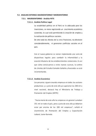 25
7.2. ANALISIS EXTERNO: MACROENTORNO Y MICROENTORNO
7.2.1. MACROENTORNO - Análisis PETS
7.2.1.1. Análisis Político Legal
La estabilidad política en el Perú es la adecuada para las
inversiones, se viene registrando un crecimiento económico
sostenido, lo cual está permitiendo la creación de empleo y
la realización de políticas sociales.
De otro lado los efectos de la crisis financiera, no afectaron
considerablemente, ni generaron conflictos sociales en el
país.
Con el nuevo gobierno se vienen implantando una serie de
dispositivos legales para combatir la informalidad y la
evasión tributaria de los establecimientos comerciales. Es así
que como consecuencia a estos nuevos sucesos, la cartera
de clientes del Estudio Contable Saldaña y Asociados se está
incrementando.
7.2.1.2. Análisis Económico
Los peruanos siguen creando empresas en todos los sectores
productivos y a junio de este año ya superarían las 200 mil a
nivel nacional, destacó hoy el Ministerio de Trabajo y
Promoción del Empleo (MTPE)
“Hasta marzo de este año las empresas en general sumaban
191 mil en todo el país, pero a junio de este año ya deberían
estar por encima de las 200 mil empresas“, señaló el
viceministro de Promoción del Empleo y Capacitación
Laboral, Javier Barreda.
 