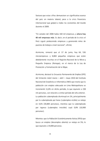 26
Sostuvo que estas cifras demuestran un significativo avance
del país en materia laboral, pese a la crisis financiera
internacional que golpeó a todas las economías del mundo
durante el 2009.
“En octubre del 2008 había 160 mil empresas, y ahora hay
40 mil empresas más. Es decir, en el periodo de la crisis el
Perú siguió produciendo empresas y generando miles de
puestos de trabajo a nivel nacional”, afirmó.
Asimismo, remarcó que al 17 de junio, hay 64, 536
microempresas y 8,804 pequeñas empresas que están
debidamente inscritas en el Registro Nacional de la Micro y
Pequeña Empresa (Remype), en el marco de la Ley de
Promoción y Formalización de la Mype.
Asimismo, destacó la Encuesta Permanente de Empleo (EPE)
del trimestre móvil marzo – abril – mayo 2010 del Instituto
Nacional de Estadística e Informática (INEI) que revela que la
población con empleo adecuado en Lima Metropolitana se
incrementó 11,8% en dicho período, lo que equivale a 238
mil personas, con relación a similar período del año anterior.
La población subempleada disminuyó en 2%, principalmente
por la subempleada por horas (subempleo visible) se redujo
en 4,6% (30,800 personas), mientras que la subempleada
por ingreso (subempleo invisible) cayó 0,8% (10,900
personas).
Mientras que la Población Económicamente Activa (PEA) que
busca un empleo (desempleo abierto) se redujo en 5%, lo
que equivale a 19,000 personas.
 