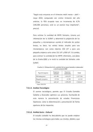27
“Según esta encuesta en el trimestre móvil marzo – abril –
mayo 2010, comparado con similar trimestre del año
anterior, la PEA ocupada tuvo un incremento de 4,7%
(196,300 personas), este es un avance muy importante”,
precisó.
Para estimar la cantidad de MYPE formales, Lévano usó
información de la SUNAT y determinó la proporción de las
pequeñas y microempresas usando el indicador de ventas
brutas, es decir, las ventas brutas anuales para una
microempresa son como máximo 150 UIT y para una
pequeña empresa varía entre 151 UIT y 850 UIT. En cambio,
para estimar la cantidad de las MYPE informales, usó datos
de la Enaho-2002 y le restó la cantidad de formales ante
SUNAT.
7.2.1.3. Análisis Tecnológico
El avance tecnológico, permite que El Estudio Contable
Saldaña y Asociados optimice sus procesos, facilitando de
esta manera la presentación de estados Financieros
Oportunos como la determinación y presentación de forma
oportuna de los impuestos.
7.2.1.4. Análisis Socio – Cultural
El estudio contable ha descubierto que no puede emplear
las mismas estrategias para todos sus clientes, debido a que
 