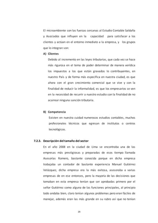 29
El microambiente son las fuerzas cercanas al Estudio Contable Saldaña
y Asociados que influyen en la capacidad para satisfacer a los
clientes y actúan en el entorno inmediato a la empresa, y los grupos
que lo integran son:
A) Clientes
Debido al incremento en las leyes tributarias, que cada vez se hace
más rigurosa en el tema de poder determinar de manera verídica
los impuestos a los que están gravados lo contribuyentes, en
nuestro País y de forma más específica en nuestra ciudad, es que
ahora con el gran crecimiento comercial que se vive y con la
finalidad de reducir la informalidad, es que los empresarios se ven
en la necesidad de recurrir a nuestro estudio con la finalidad de no
acarrear ninguna sanción tributaria.
B) Competencia
Existen en nuestra cuidad numerosos estudios contables, muchos
profesionales técnicos que egresan de institutos o centros
tecnológicos.
7.2.3. Descripción del tamaño del sector
En el año 2008 en la ciudad de Lima se encontraba una de las
empresas más prestigiosas y preparadas de esos tiempo llamada
Asesorías Romero, bastante conocida porque en dicha empresa
trabajaba un contador de bastante experiencia Manuel Gutiérrez
Velázquez, dicha empresa era la más exitosa, asesoraba a varias
empresas de en ese entonces, pero la mayoría de las decisiones que
tomaban en esta empresa tenían que ser aprobadas primero por el
señor Gutiérrez como alguna de las funciones principales, al principio
todo andaba bien, claro tenían algunos problemas pero eran fáciles de
manejar, además eran las más grande en su rubro así que no tenían
 