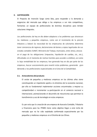 3
II. JUSTIFICACIÓN
El Proyecto de Inversión Surge como idea, para responder a la demanda y
exigencias del mercado que obliga a las empresas a ser más competitivas,
formamos un equipo de profesionales de distintas disciplinas para brindar
soluciones integrales.
Los profesionales de hoy en día deben adaptarse a los problemas que atraviesan
las medianas y pequeñas empresas, como son el incremento de la presión
tributaria y laboral (la necesidad de los empresarios de solicitarlos determina
tener constancias de ingresos, declaraciones de bienes y copias legalizadas de sus
estados contables SUNAT, Ministerio de Trabajo, municipios, entre otros), atrasos
en el pago de las obligaciones (impuestos, liquidación de sueldos, cts., etc.),
dificultades en el momento de realizar tramites para acceder a créditos), así como
la baja rentabilidad de las empresas; han generado hoy en día por parte de las
empresas, buscar asesoramiento para revertir estos problemas, generando gran
demanda a los profesionales especializados en el área de la Contabilidad.
2.1. Antecedentes del producto
El sector de pequeñas y medianas empresas en los últimos años viene
constituyendo un importante aporte a la dinámica de la economía nacional,
por ello es fundamental implementar acciones encaminadas a mejorar su
competitividad e incrementar su participación en el comercio nacional e
internacional, promocionando el desarrollo de mecanismos que permitan la
transferencia y uso de tecnología en estas empresas.
Es por esto que la creación de una empresa de Asesoría Contable, Tributaria
y Financiera para las PYMES tiene como objetivo llegar a este nicho de
mercado que no ha sido explotado conformado especialmente por las
pequeñas y medianas empresas en el Distrito de Los Olivos.
 