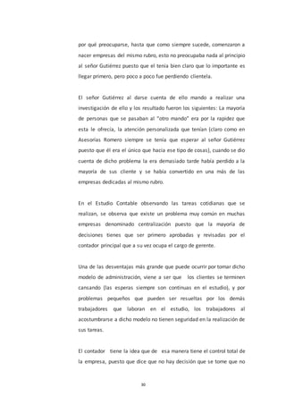 30
por qué preocuparse, hasta que como siempre sucede, comenzaron a
nacer empresas del mismo rubro, esto no preocupaba nada al principio
al señor Gutiérrez puesto que el tenia bien claro que lo importante es
llegar primero, pero poco a poco fue perdiendo clientela.
El señor Gutiérrez al darse cuenta de ello mando a realizar una
investigación de ello y los resultado fueron los siguientes: La mayoría
de personas que se pasaban al “otro mando” era por la rapidez que
esta le ofrecía, la atención personalizada que tenían (claro como en
Asesorías Romero siempre se tenía que esperar al señor Gutiérrez
puesto que él era el único que hacia ese tipo de cosas), cuando se dio
cuenta de dicho problema la era demasiado tarde había perdido a la
mayoría de sus cliente y se había convertido en una más de las
empresas dedicadas al mismo rubro.
En el Estudio Contable observando las tareas cotidianas que se
realizan, se observa que existe un problema muy común en muchas
empresas denominado centralización puesto que la mayoría de
decisiones tienes que ser primero aprobadas y revisadas por el
contador principal que a su vez ocupa el cargo de gerente.
Una de las desventajas más grande que puede ocurrir por tomar dicho
modelo de administración, viene a ser que los clientes se terminen
cansando (las esperas siempre son continuas en el estudio), y por
problemas pequeños que pueden ser resueltas por los demás
trabajadores que laboran en el estudio, los trabajadores al
acostumbrarse a dicho modelo no tienen seguridad en la realización de
sus tareas.
El contador tiene la idea que de esa manera tiene el control total de
la empresa, puesto que dice que no hay decisión que se tome que no
 