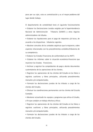 31
pase por sus ojos, esto es centralización y es el mayor problema del
lugar donde trabajo.
El departamento de contabilidad tiene el siguiente funcionamiento
• Elaborar las Declaraciones Juradas exigidas por la Superintendencia
Nacional de Administración Tributaria (SUNAT) y otros órganos
administradores de tributos.
• Elaborar las liquidaciones para el pago de impuestos y/o tasas, de
acuerdo a los dispositivos tributarios vigentes.
• Absolver consultas de las unidades orgánicas que lo requieran, sobre
aspectos relacionados con los procedimientos contables/tributarios de
su competencia.
• Elaborar los Estados Financieros de conformidad con las NIIF’S
• Elaborar los informes sobre la situación económico-financiera que
muestran los Estados Financieros.
• Archivar y registrar los comprobantes de pago y demás documentos
sustentatorios de las operaciones de los clientes.
• Registrar las operaciones de los clientes del Estudio en los libros o
registros auxiliares y libros principales, utilizando procedimientos
manuales y/o computarizados.
• Formular las declaraciones juradas de los tributos a cargo de los
clientes del Estudio.
• Efectuar las coordinaciones permanentes con los clientes del Estudio
Contable.
• Mantener actualizado los equipos y programas que utiliza el Estudio,
a fin que cumplan un trabajo efectivo y eficaz.
• Registrar las operaciones de los clientes del Estudio en los libros o
registros auxiliares y libros principales, utilizando procedimientos
manuales y/o computarizados.
• Formular las declaraciones juradas de los tributos a cargo de los
clientes del Estudio.
 