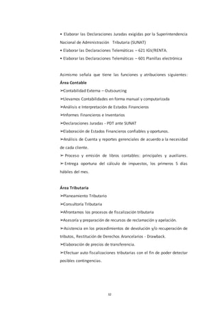 32
• Elaborar las Declaraciones Juradas exigidas por la Superintendencia
Nacional de Administración Tributaria (SUNAT)
• Elaborar las Declaraciones Telemáticas – 621 IGV/RENTA.
• Elaborar las Declaraciones Telemáticas – 601 Planillas electrónica
Asimismo señala que tiene las funciones y atribuciones siguientes:
Área Contable
➢Contabilidad Externa – Outsourcing
➢Llevamos Contabilidades en forma manual y computarizada
➢Análisis e Interpretación de Estados Financieros
➢Informes Financieros e Inventarios
➢Declaraciones Juradas - PDT ante SUNAT
➢Elaboración de Estados Financieros confiables y oportunos.
➢Análisis de Cuenta y reportes gerenciales de acuerdo a la necesidad
de cada cliente.
➢ Proceso y emisión de libros contables: principales y auxiliares.
➢Entrega oportuna del cálculo de impuestos, los primeros 5 días
hábiles del mes.
Área Tributaria
➢Planeamiento Tributario
➢Consultoría Tributaria
➢Afrontamos los procesos de fiscalización tributaria
➢Asesoría y preparación de recursos de reclamación y apelación.
➢Asistencia en los procedimientos de devolución y/o recuperación de
tributos, Restitución de Derechos Arancelarios - Drawback.
➢Elaboración de precios de transferencia.
➢Efectuar auto fiscalizaciones tributarias con el fin de poder detectar
posibles contingencias.
 