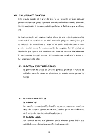 33
VIII. PLAN ECONOMICO FINANCIERO
Este estudio muestra si el proyecto será o no rentable, en otras palabras
permitirá saber si se ganara o perderá, a cuánto asciende este monto, en cuanto
tiempo recuperarás la inversión, cuántos productos se fabricarán y se venderán,
etc.
La implementación del proyecto implica el uso de una serie de recursos, los
cuales deben ser identificados en forma minuciosa, porque de ello depende que
al momento de implementar el proyecto no surjan problemas, que al final
podrían atentar contra la implementación del proyecto. Por tal motivo es
importante que aquellos que promuevan una inversión conozcan profundamente
lo que pretenden realizar o en todo caso profundicen sobre el tema si es que no
hay un conocimiento total.
8.1. PROYECCION DE VENTAS EN UNIDADES
La proyección de ventas en unidades permitirá planificar el número de
unidades que colocaremos en el mercado en un determinado período de
tiempo.
8.2. CALCULO DE LA INVERSION
a) Inversión fija:
Son aquellos recursos tangibles (muebles y enseres, maquinarias y equipos,
etc.) y no tangibles (gastos de estudios, patente, gastos de constitución,
etc.), necesarios para la realización del proyecto
b) Capital de trabajo
Son aquellos recurso que permiten que la empresa pueda iniciar sus
actividades, entre lo que tenemos efectivo, insumos, etc.
 
