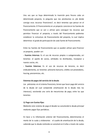 34
Una vez que se haya determinado la inversión para llevara cabo un
determinado proyecto, la pregunta que nos planteamos es ¿de donde
consigo esos recursos financieros?, es decir tenemos que pensar en el
financiamiento. El financiamiento en un proyecto consiste en las fuentes de
financiamiento que se van a utilizar para conseguir los recursos que
permitan financiar el proyecto; a través del financiamiento podremos
establecer la estructura de financiamiento del proyecto, lo cual implica
determinar el grado de participación de cada fuente de financiamiento.
Entre las fuentes de financiamiento que se pueden utilizar para financiar
un proyecto, pueden ser:
- Fuentes Internas: Es el uso de recursos propios o autogenerados, así
tenemos: el aporte de socios, utilidades no distribuidas, incorporar a
nuevos socios, etc.
- Fuentes Externas: Es el uso de recursos de terceros, es decir
endeudamiento, así tenemos: préstamo bancario, crédito con proveedores,
leasing, prestamistas, etc.
Sistemas de pagos del servicio de la deuda
Los préstamos en el sistema financiero, tienen que hacer pago del servicio
de la deuda (el cual comprende amortización de la deuda más los
intereses), existiendo una serie de mecanismos de pago, entre las que
tenemos:
1) Pago con Cuotas Fijas:
Mediante este sistema de pago el deudor va cancelando la deuda principal
mediante pagos fijos periódicos.
En base a la información anterior del financiamiento, determinamos el
monto de la cuota y elaboramos el cuadro de amortización de la deuda,
sabiendo que la deuda contraída se cancelará en 4 años a través de cuotas
 