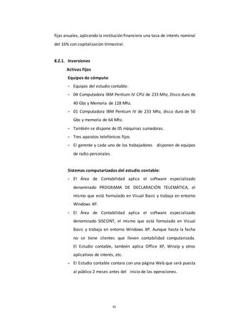 35
fijas anuales, aplicando la institución financiera una tasa de interés nominal
del 16% con capitalización trimestral.
8.2.1. Inversiones
Activos Fijos
Equipos de cómputo
- Equipos del estudio contable:
- 04 Computadora IBM Pentium IV CPU de 233 Mhz, Disco duro de
40 Gbz y Memoria de 128 Mhz.
- 01 Computadora IBM Pentium IV de 233 Mhz, disco duro de 50
Gbs y memoria de 64 Mhz.
- También se dispone de 05 máquinas sumadoras.
- Tres aparatos telefónicos fijos
- El gerente y cada uno de los trabajadores disponen de equipos
de radio personales.
Sistemas computarizados del estudio contable:
- El Área de Contabilidad aplica el software especializado
denominado PROGRAMA DE DECLARACIÓN TELEMÁTICA, el
mismo que está formulado en Visual Basic y trabaja en entorno
Windows XP.
- El Área de Contabilidad aplica el software especializado
denominado SISCONT, el mismo que está formulado en Visual
Basic y trabaja en entorno Windows XP. Aunque hasta la fecha
no se tiene clientes que lleven contabilidad computarizada.
El Estudio contable, también aplica Office XP, Winzip y otros
aplicativos de interés, etc.
- El Estudio contable contara con una página Web que será puesta
al público 2 meses antes del inicio de las operaciones.
 