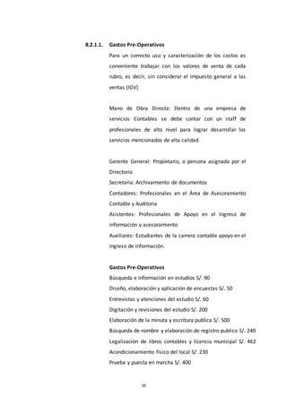 39
8.2.1.1. Gastos Pre-Operativos
Para un correcto uso y caracterización de los costos es
conveniente trabajar con los valores de venta de cada
rubro, es decir, sin considerar el impuesto general a las
ventas (IGV)
Mano de Obra Directa: Dentro de una empresa de
servicios Contables se debe contar con un staff de
profesionales de alto nivel para lograr desarrollar los
servicios mencionados de alta calidad
Gerente General: Propietario, o persona asignada por el
Directorio
Secretaria: Archivamiento de documentos
Contadores: Profesionales en el Área de Asesoramiento
Contable y Auditoria
Asistentes: Profesionales de Apoyo en el Ingreso de
información y asesoramiento
Auxiliares: Estudiantes de la carrera contable apoyo en el
ingreso de información.
Gastos Pre-Operativos
Búsqueda e información en estudios S/. 90
Diseño, elaboración y aplicación de encuestas S/. 50
Entrevistas y atenciones del estudio S/. 60
Digitación y revisiones del estudio S/. 200
Elaboración de la minuta y escritura publica S/. 500
Búsqueda de nombre y elaboración de registro publico S/. 240
Legalización de libros contables y licencia municipal S/. 462
Acondicionamiento físico del local S/. 230
Prueba y puesta en marcha S/. 400
 