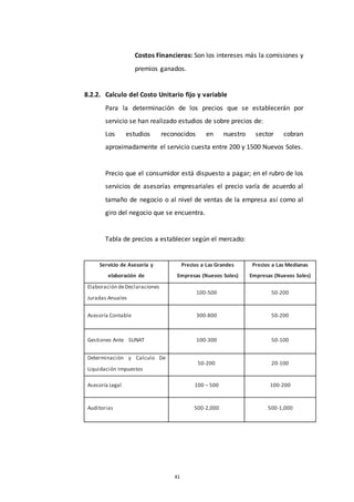 41
Costos Financieros: Son los intereses más la comisiones y
premios ganados.
8.2.2. Calculo del Costo Unitario fijo y variable
Para la determinación de los precios que se establecerán por
servicio se han realizado estudios de sobre precios de:
Los estudios reconocidos en nuestro sector cobran
aproximadamente el servicio cuesta entre 200 y 1500 Nuevos Soles.
Precio que el consumidor está dispuesto a pagar; en el rubro de los
servicios de asesorías empresariales el precio varía de acuerdo al
tamaño de negocio o al nivel de ventas de la empresa así como al
giro del negocio que se encuentra.
Tabla de precios a establecer según el mercado:
Servicio de Asesoría y
elaboración de
Precios a Las Grandes
Empresas (Nuevos Soles)
Precios a Las Medianas
Empresas (Nuevos Soles)
Elaboración deDeclaraciones
Juradas Anuales
100-500 50-200
Asesoría Contable 300-800 50-200
Gestiones Ante SUNAT 100-300 50-100
Determinación y Calculo De
Liquidación Impuestos
50-200 20-100
Asesoría Legal 100 – 500 100-200
Auditorias 500-2,000 500-1,000
 