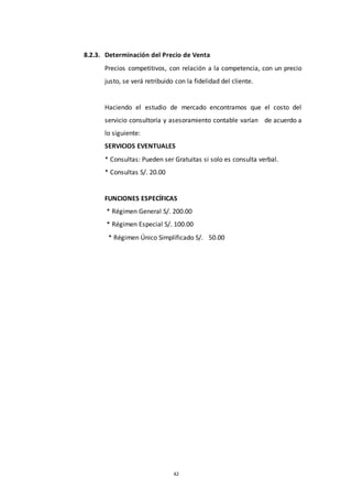 42
8.2.3. Determinación del Precio de Venta
Precios competitivos, con relación a la competencia, con un precio
justo, se verá retribuido con la fidelidad del cliente.
Haciendo el estudio de mercado encontramos que el costo del
servicio consultoría y asesoramiento contable varían de acuerdo a
lo siguiente:
SERVICIOS EVENTUALES
* Consultas: Pueden ser Gratuitas si solo es consulta verbal.
* Consultas S/. 20.00
FUNCIONES ESPECÍFICAS
* Régimen General S/. 200.00
* Régimen Especial S/. 100.00
* Régimen Único Simplificado S/. 50.00
 